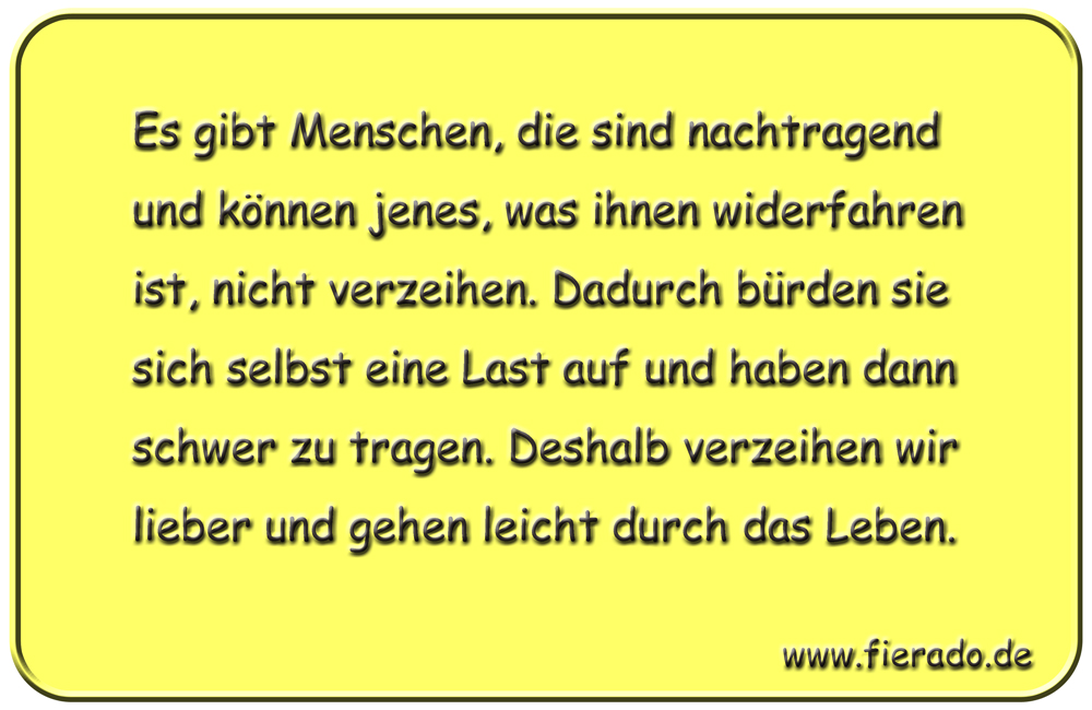 Blechschild 177: Es gibt Menschen, die sind nachtragend und können jenes, was ihnen widerfahren
          ist, nicht verzeihen. Dadurch bürden sie sich selbst eine Last auf und haben dann schwer zu tragen.
          Deshalb verzeihen wir lieber und gehen leicht durch das Leben.