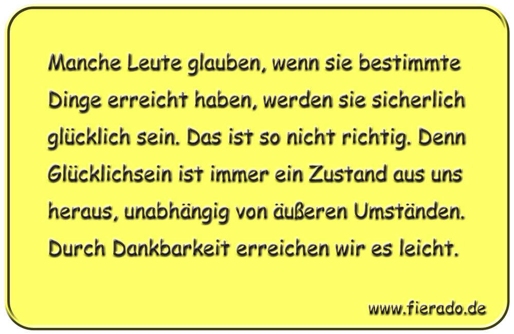 Blechschild 178: Manche Leute glauben, wenn sie bestimmte Dinge erreicht haben, werden sie
          sicherlich glücklich sein. Das ist so nicht richtig. Denn Glücklichsein ist immer ein Zustand aus uns
          heraus, unabhängig von äußeren Umständen. Durch Dankbarkeit erreichen wir es leicht.