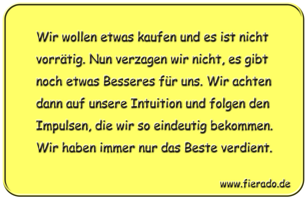 Blechschild 179: Wir wollen etwas kaufen und es ist nicht vorrätig. Nun verzagen wir nicht, es
          gibt noch etwas Besseres für uns. Wir achten dann auf unsere Intuition und folgen den Impulsen, die
          wir so eindeutig bekommen. Wir haben immer nur das Beste verdient.