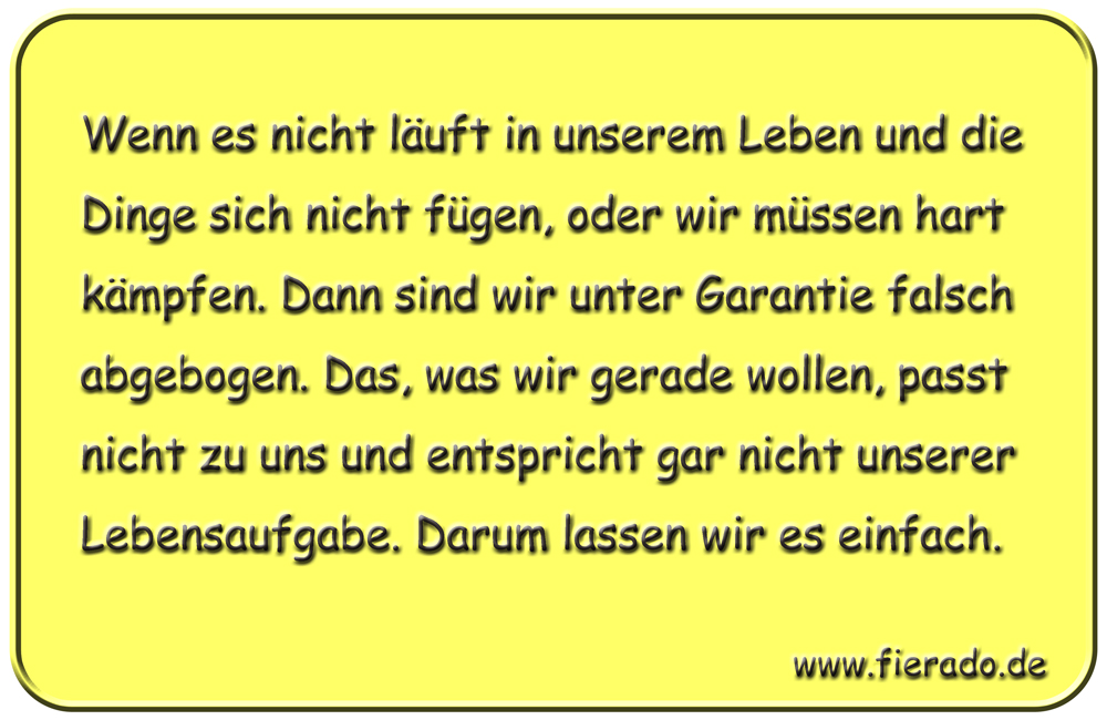 Blechschild 180: Wenn es nicht läuft in unserem Leben und die Dinge sich nicht fügen, oder wir
          müssen hart kämpfen. Dann sind wir unter Garantie falsch abgebogen. Das, was wir gerade wollen, passt
          nicht zu uns und entspricht gar nicht unserer Lebensaufgabe. Darum lassen wir es einfach.