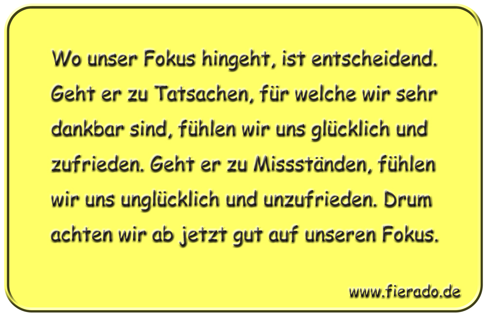 Blechschild 181: Wo unser Fokus hingeht, ist entscheidend. Geht er zu Tatsachen, für welche wir
          sehr dankbar sind, fühlen wir uns glücklich und zufrieden. Geht er zu Missständen, fühlen wir uns
          unglücklich und unzufrieden. Drum achten wir ab jetzt gut auf unseren Fokus.