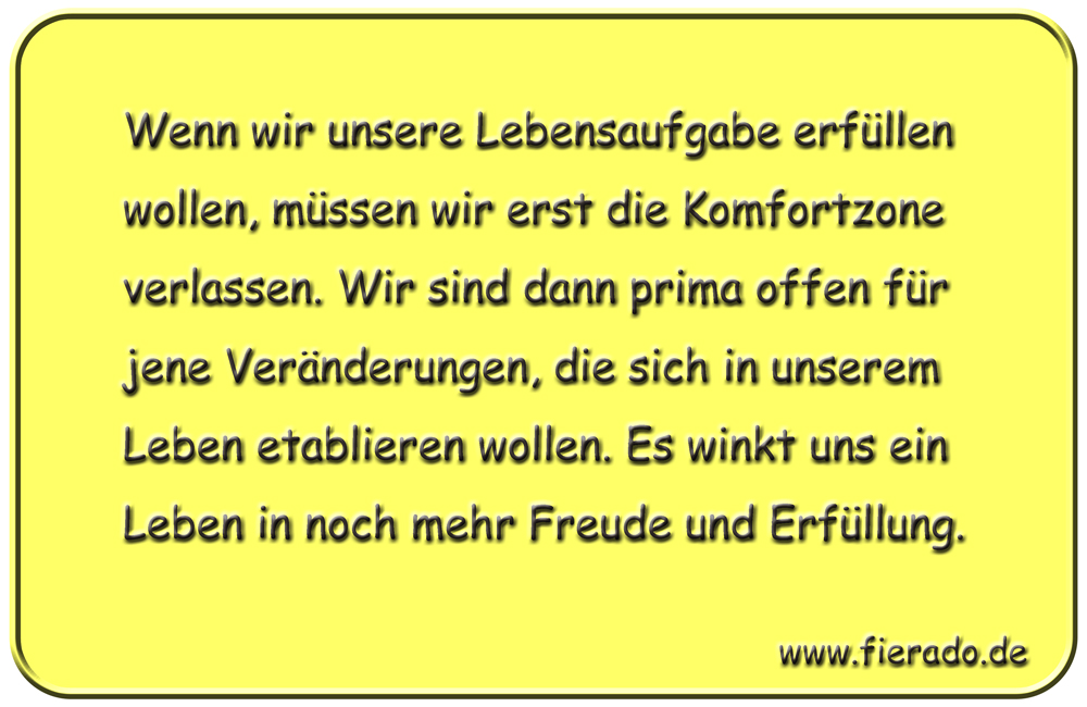 Blechschild 183: Wenn wir unsere Lebensaufgabe erfüllen wollen, müssen wir erst die Komfortzone
          verlassen. Wir sind dann prima offen für jene Veränderungen, die sich in unserem Leben etablieren
          wollen. Es winkt uns ein Leben in noch mehr Freude und Erfüllung.