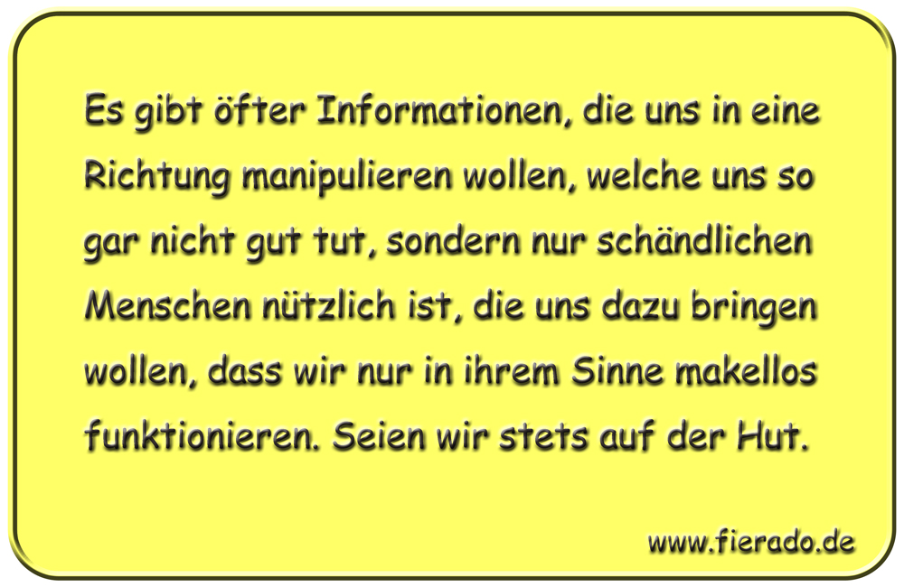 Blechschild 184: Es gibt öfter Informationen, die uns in eine Richtung manipulieren wollen, welche
          uns so gar nicht gut tut, sondern nur schändlichen Menschen nützlich ist, die uns dazu bringen wollen,
          dass wir nur in ihrem Sinne makellos funktionieren. Seien wir stets auf der Hut.