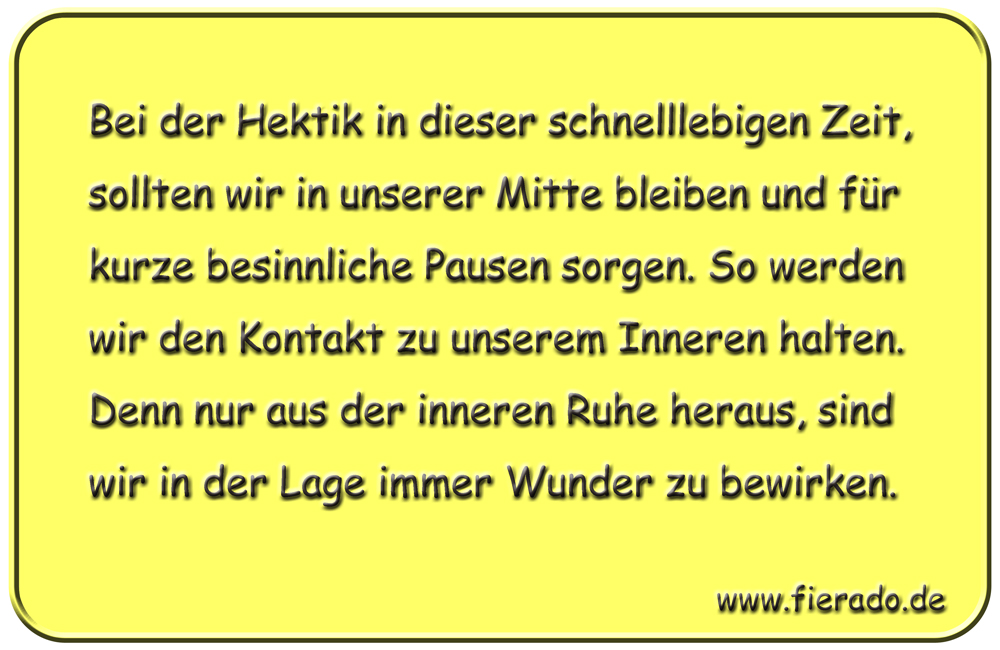 Blechschild 185: Bei der Hektik in dieser schnelllebigen Zeit, sollten wir in unserer Mitte bleiben
          und für kurze besinnliche Pausen sorgen. So werden wir den Kontakt zu unserem Inneren halten. Denn nur
          aus der inneren Ruhe heraus, sind wir in der Lage immer Wunder zu bewirken.