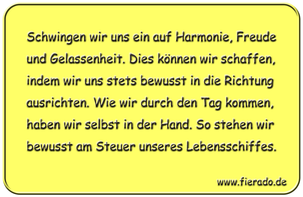 Blechschild 186: Schwingen wir uns ein auf Harmonie, Freude und Gelassenheit. Dies können wir
          schaffen, indem wir uns stets bewusst in die Richtung ausrichten. Wie wir durch den Tag kommen, haben
          wir selbst in der Hand. So stehen wir bewusst am Steuer unseres Lebensschiffes.