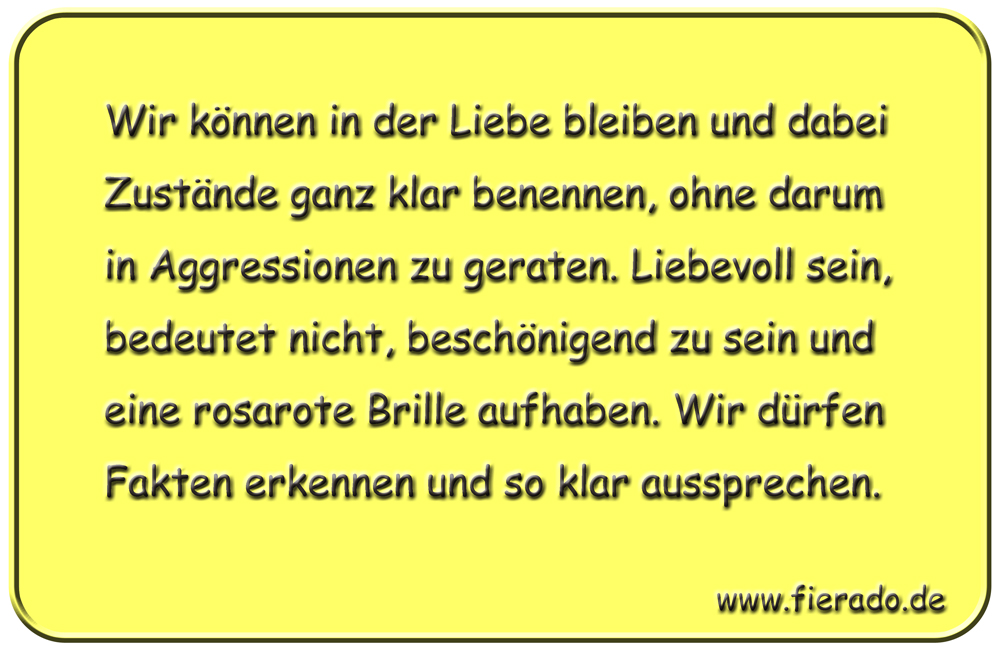 Blechschild 187: Wir können in der Liebe bleiben und dabei Zustände ganz klar benennen, ohne darum
          in Aggressionen zu geraten. Liebevoll sein, bedeutet nicht, beschönigend zu sein und eine rosarote
          Brille aufhaben. Wir dürfen Fakten erkennen und so klar aussprechen.