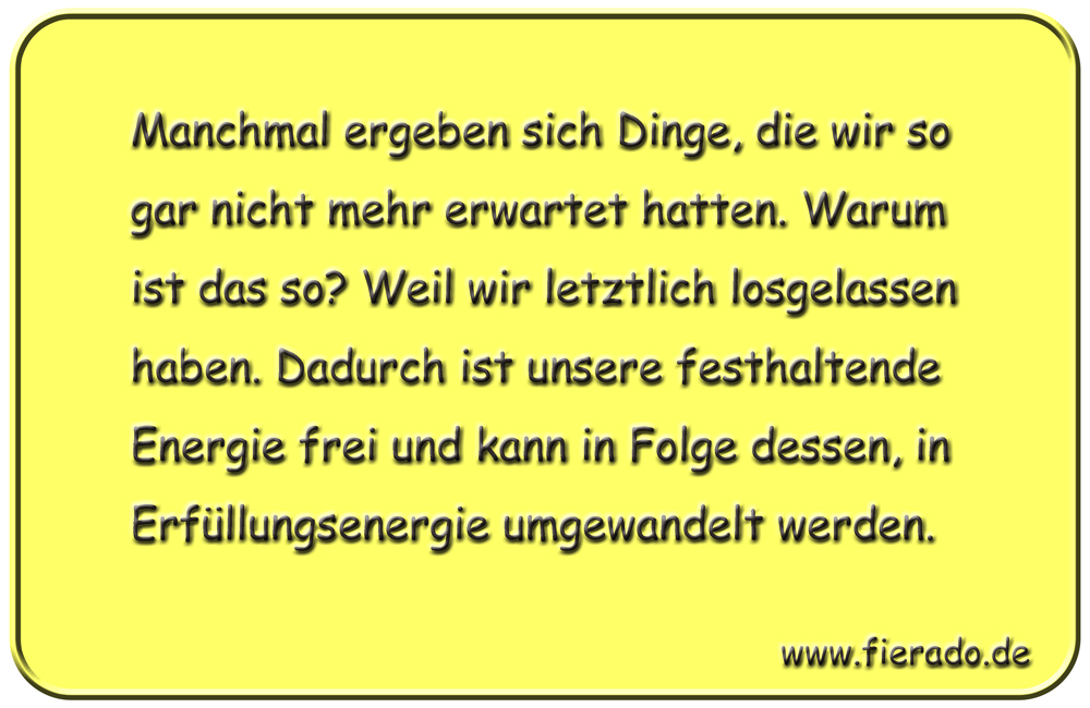 Blechschild 188: Manchmal ergeben sich Dinge, die wir so gar nicht mehr erwartet hatten. Warum ist
          das so? Weil wir letztlich losgelassen haben. Dadurch ist unsere festhaltende Energie frei und kann in
          Folge dessen, in Erfüllungsenergie umgewandelt werden.