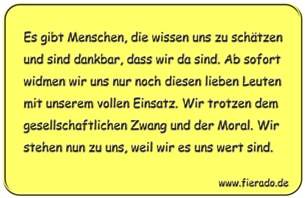 Blechschild 189: Es gibt Menschen, die wissen uns zu schätzen und sind dankbar, dass wir da sind.
          Ab sofort widmen wir uns nur noch diesen lieben Leuten mit unserem vollen Einsatz. Wir trotzen dem
          gesellschaftlichen Zwang und der Moral. Wir stehen nun zu uns, weil wir es uns wert sind.