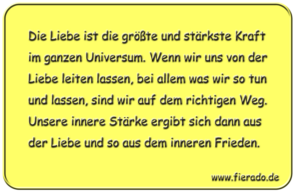 Blechschild 191: Die Liebe ist die größte und stärkste Kraft im ganzen Universum. Wenn wir uns von
          der Liebe leiten lassen, bei allem was wir so tun und lassen, sind wir auf dem richtigen Weg. Unsere
          innere Stärke ergibt sich dann aus der Liebe und so aus dem inneren Frieden.