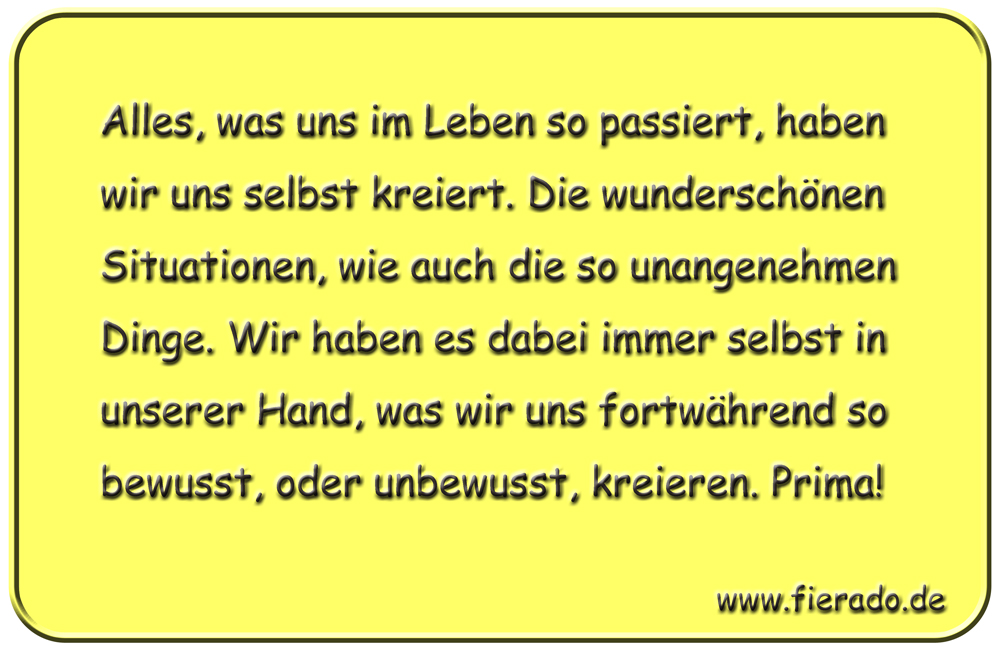 Blechschild 192: Alles, was uns im Leben so passiert, haben wir uns selbst kreiert. Die
          wunderschönen Situationen, wie auch die so unangenehmen Dinge. Wir haben es dabei immer selbst in unserer
          Hand, was wir uns fortwährend so bewusst, oder unbewusst, kreieren. Prima!