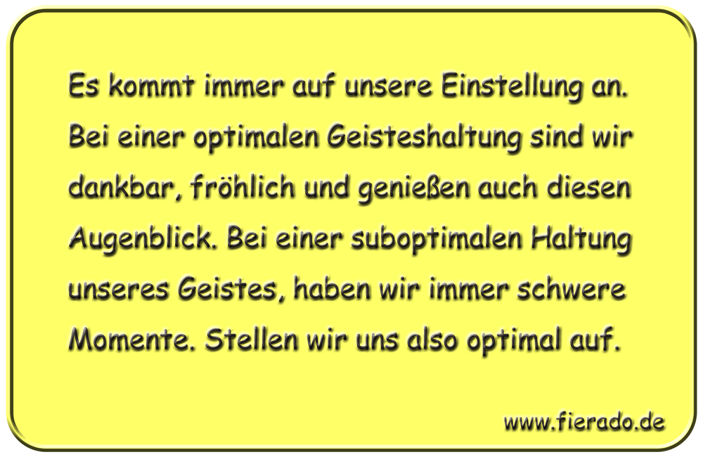 Blechschild 193: Es kommt immer auf unsere Einstellung an. Bei einer optimalen Geisteshaltung sind
          wir dankbar, fröhlich und genießen auch diesen Augenblick. Bei einer suboptimalen Haltung unseres Geistes,
          haben wir immer schwere Momente. Stellen wir uns also optimal auf.