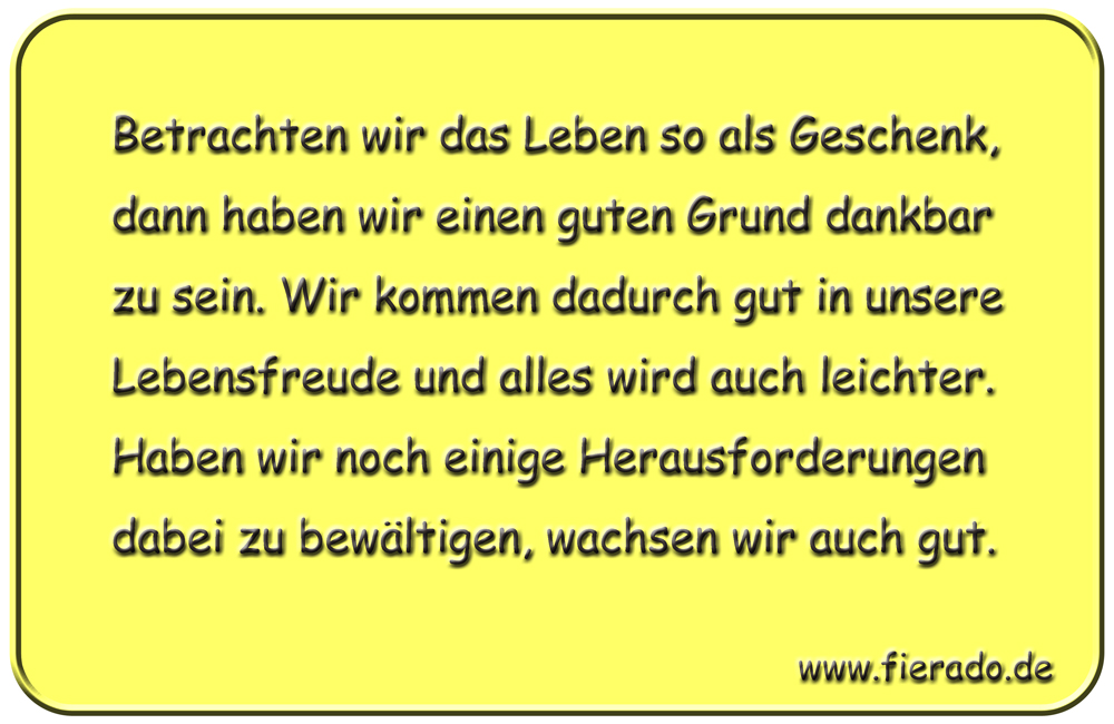 Blechschild 194: Betrachten wir das Leben so als Geschenk, dann haben wir einen guten Grund dankbar
          zu sein. Wir kommen dadurch gut in unsere Lebensfreude und alles wird auch leichter. Haben wir noch einige
          Herausforderungen dabei zu bewältigen, wachsen wir auch gut.