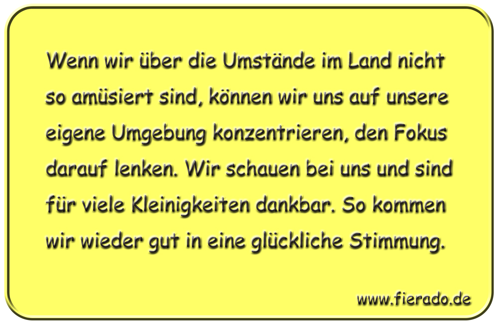 Blechschild 195: Wenn wir über die Umstände im Land nicht so amüsiert sind, können wir uns auf unsere
          eigene Umgebung konzentrieren, den Fokus darauf lenken. Wir schauen bei uns und sind für viele Kleinigkeiten
          dankbar. So kommen wir wieder gut in eine glückliche Stimmung.