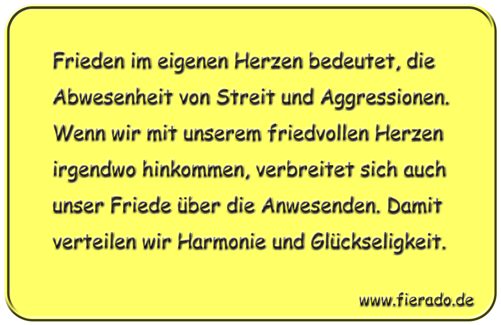 Blechschild 196: Frieden im eigenen Herzen bedeutet, die Abwesenheit von Streit und Aggressionen. Wenn
          wir mit unserem friedvollen Herzen irgendwo hinkommen, verbreitet sich auch unser Friede über die Anwesenden.
          Damit verteilen wir Harmonie und Glückseligkeit.
