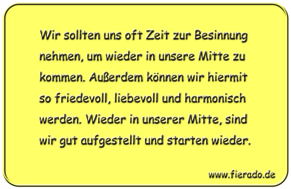 Blechschild 197: Wir sollten uns oft Zeit zur Besinnung nehmen, um wieder in unsere Mitte zu kommen.
          Außerdem können wir hiermit so friedevoll, liebevoll und harmonisch werden. Wieder in unserer Mitte, sind wir
          gut aufgestellt und starten wieder.