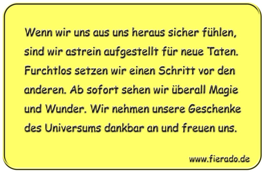 Blechschild 199: Wenn wir uns aus uns heraus sicher fühlen, sind wir astrein aufgestellt für neue Taten.
          Furchtlos setzen wir einen Schritt vor den anderen. Ab sofort sehen wir überall Magie und Wunder. Wir nehmen
          unsere Geschenke des Universums dankbar an und freuen uns.