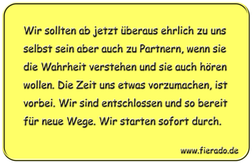 Blechschild 200: Wir sollten ab jetzt überaus ehrlich zu uns selbst sein aber auch zu Partnern, wenn sie
          die Wahrheit verstehen und sie auch hören wollen. Die Zeit uns etwas vorzumachen, ist vorbei. Wir sind
          entschlossen und so bereit für neue Wege. Wir starten sofort durch.