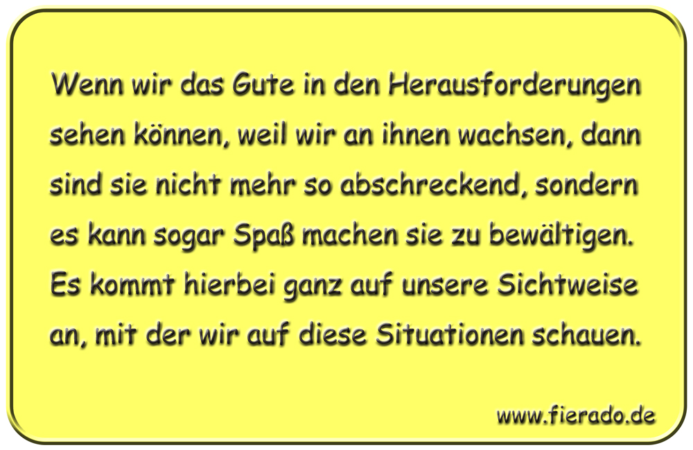Blechschild 201: Wenn wir das Gute in den Herausforderungen sehen können, weil wir an ihnen wachsen,
          dann sind sie nicht mehr so abschreckend, sondern es kann sogar Spaß machen sie zu bewältigen. Es kommt
          hierbei ganz auf unsere Sichtweise an, mit der wir auf diese Situationen schauen.
