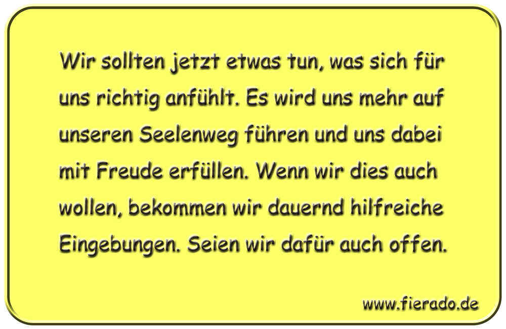 Blechschild 202: Wir sollten jetzt etwas tun, was sich für uns richtig anfühlt. Es wird uns mehr auf
          unseren Seelenweg führen und uns dabei mit Freude erfüllen. Wenn wir dies auch wollen, bekommen wir
          dauernd hilfreiche Eingebungen. Seien wir dafür auch offen.