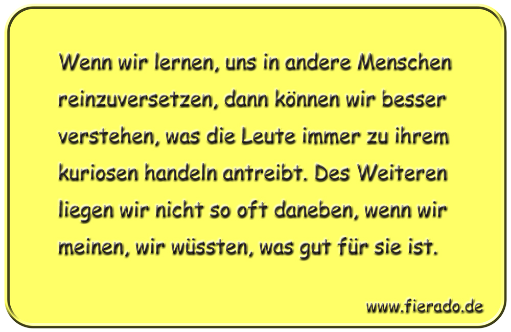 Blechschild 203: Wenn wir lernen, uns in andere Menschen reinzuversetzen, dann können wir besser
          verstehen, was die Leute immer zu ihrem kuriosen handeln antreibt. Des Weiteren liegen wir nicht so oft
          daneben, wenn wir meinen, wir wüssten, was gut für sie ist.