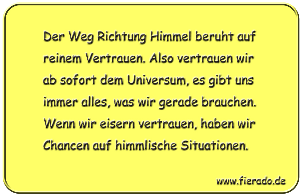 Blechschild 204: Der Weg Richtung Himmel beruht auf reinem Vertrauen. Also vertrauen wir ab sofort
          dem Universum, es gibt uns immer alles, was wir gerade brauchen. Wenn wir eisern vertrauen, haben wir
          Chancen auf himmlische Situationen.