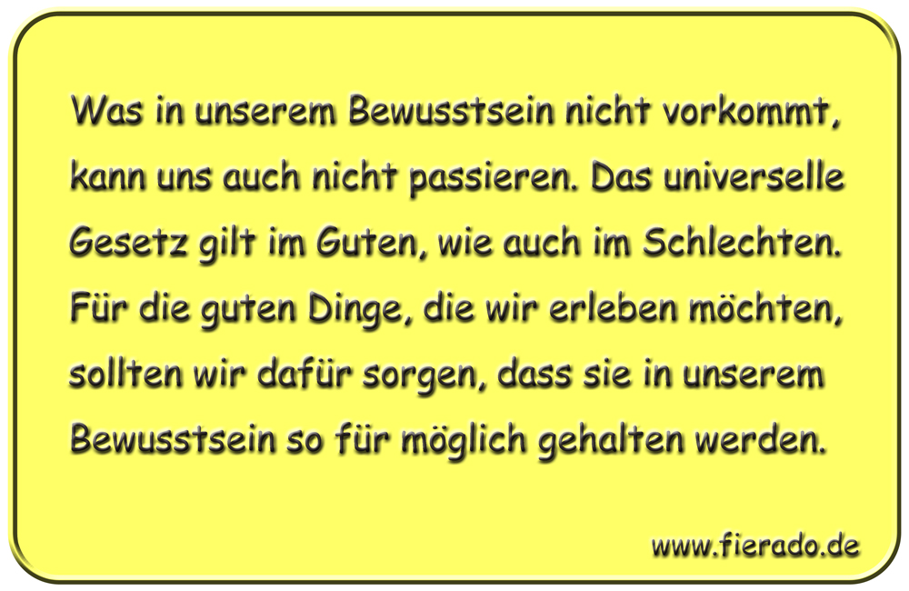 Blechschild 205: Was in unserem Bewusstsein nicht vorkommt, kann uns auch nicht passieren. Das
          universelle Gesetz gilt im Guten, wie auch im Schlechten. Für die guten Dinge, die wir erleben möchten,
          sollten wir dafür sorgen, dass sie in unserem Bewusstsein so für möglich gehalten werden.