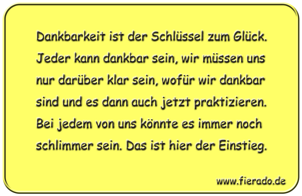 Blechschild 206: Dankbarkeit ist der Schlüssel zum Glück. Jeder kann dankbar sein, wir müssen uns
          nur darüber klar sein, wofür wir dankbar sind und es dann auch jetzt praktizieren. Bei jedem von uns
          könnte es immer noch schlimmer sein. Das ist hier der Einstieg.
