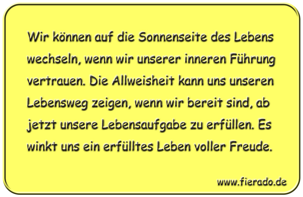 Blechschild 208: Wir können auf die Sonnenseite des Lebens wechseln, wenn wir unserer inneren
          Führung vertrauen. Die Allweisheit kann uns unseren Lebensweg zeigen, wenn wir bereit sind, ab
          jetzt unsere Lebensaufgabe zu erfüllen. Es winkt uns ein erfülltes Leben voller Freude.