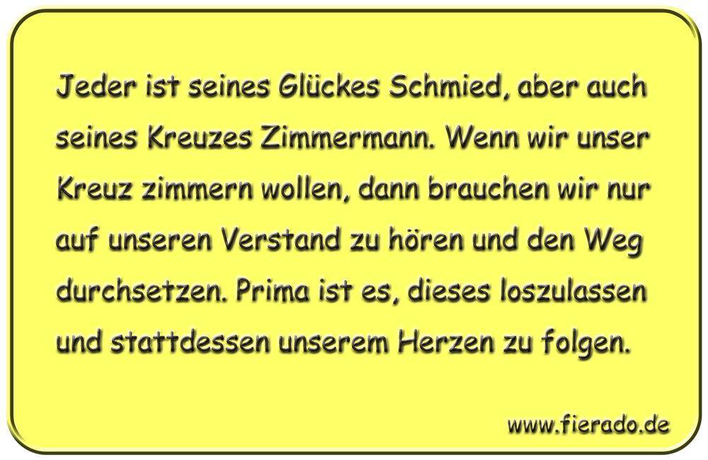 Blechschild 209: Jeder ist seines Glückes Schmied, aber auch seines Kreuzes Zimmermann. Wenn
          wir unser Kreuz zimmern wollen, dann brauchen wir nur auf unseren Verstand zu hören und den Weg
          durchsetzen. Prima ist es, dieses loszulassen und stattdessen unserem Herzen zu folgen.