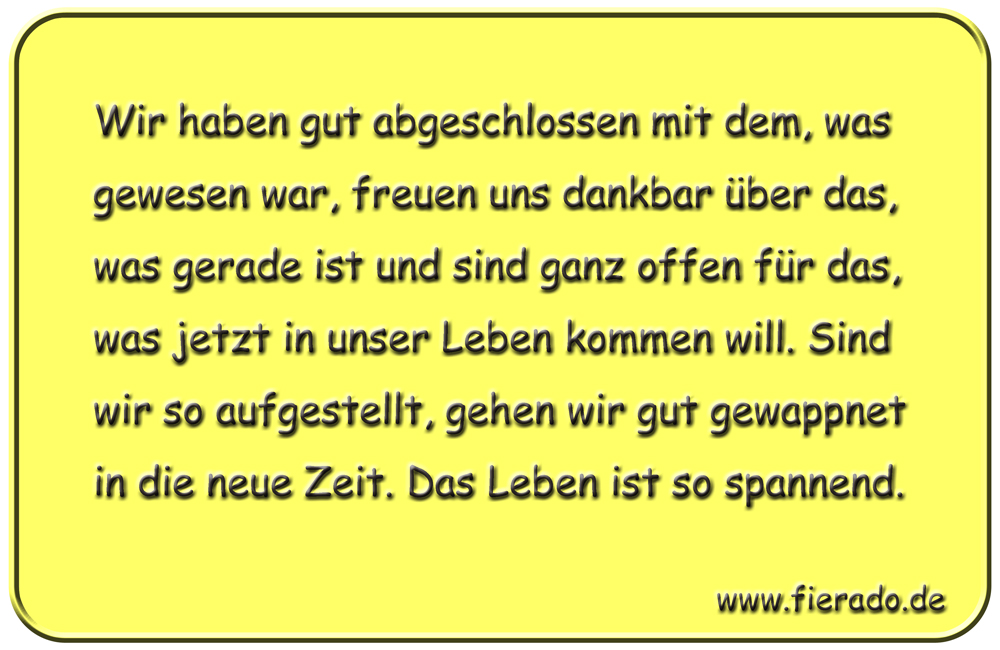 Blechschild 210: Wir haben gut abgeschlossen mit dem, was gewesen war, freuen uns dankbar über
          das, was gerade ist und sind ganz offen für das, was jetzt in unser Leben kommen will. Sind wir so
          aufgestellt, gehen wir gut gewappnet in die neue Zeit. Das Leben ist so spannend.