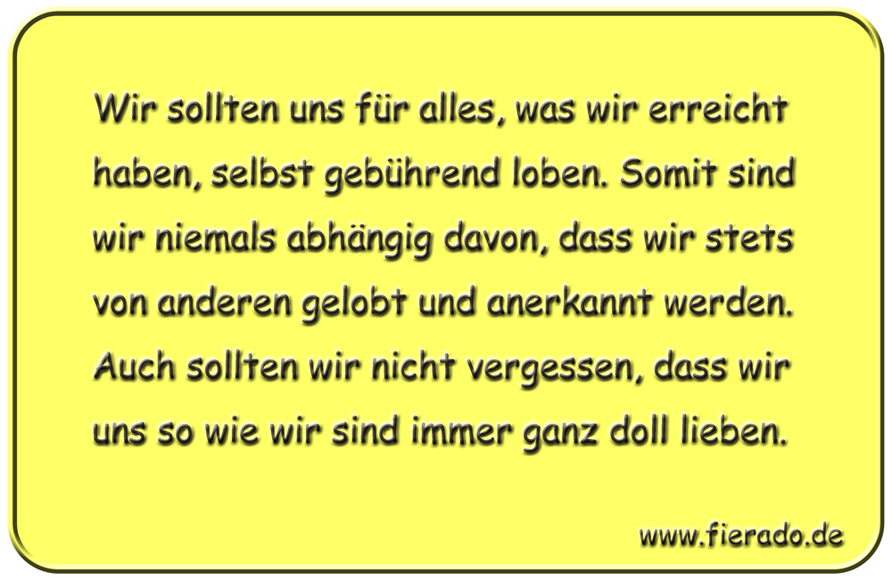 Blechschild 211: Wir sollten uns für alles, was wir erreicht haben, selbst gebührend loben.
          Somit sind wir niemals abhängig davon, dass wir stets von anderen gelobt und anerkannt werden. Auch
          sollten wir nicht vergessen, dass wir uns so wie wir sind immer ganz doll lieben.