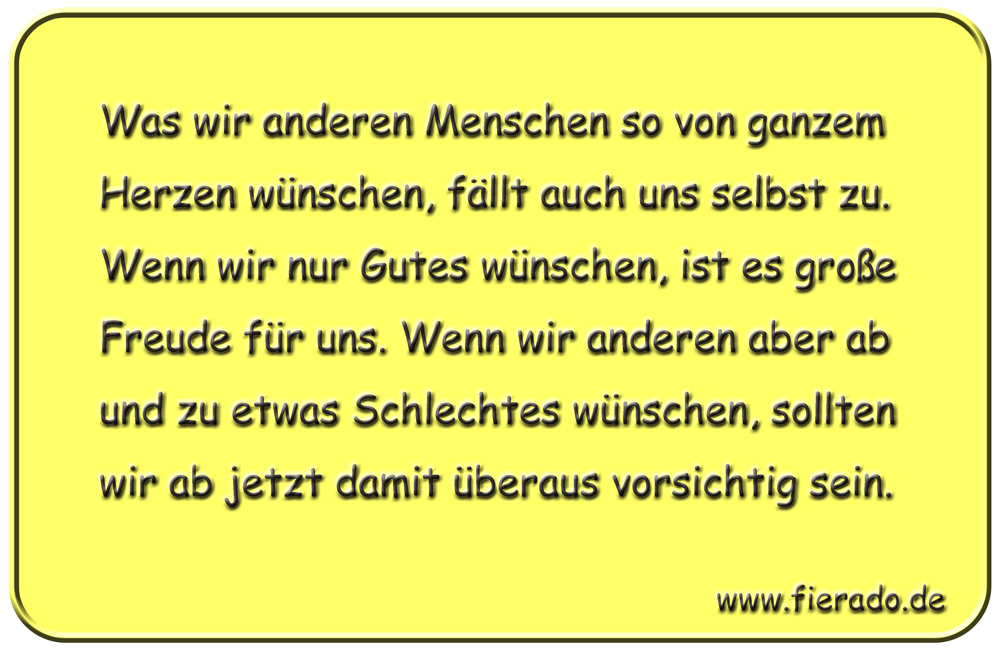 Blechschild 212: Was wir anderen Menschen so von ganzem Herzen wünschen, fällt auch uns selbst
          zu. Wenn wir nur Gutes wünschen, ist es große Freude für uns. Wenn wir anderen aber ab und zu etwas
          Schlechtes wünschen, sollten wir ab jetzt damit überaus vorsichtig sein.