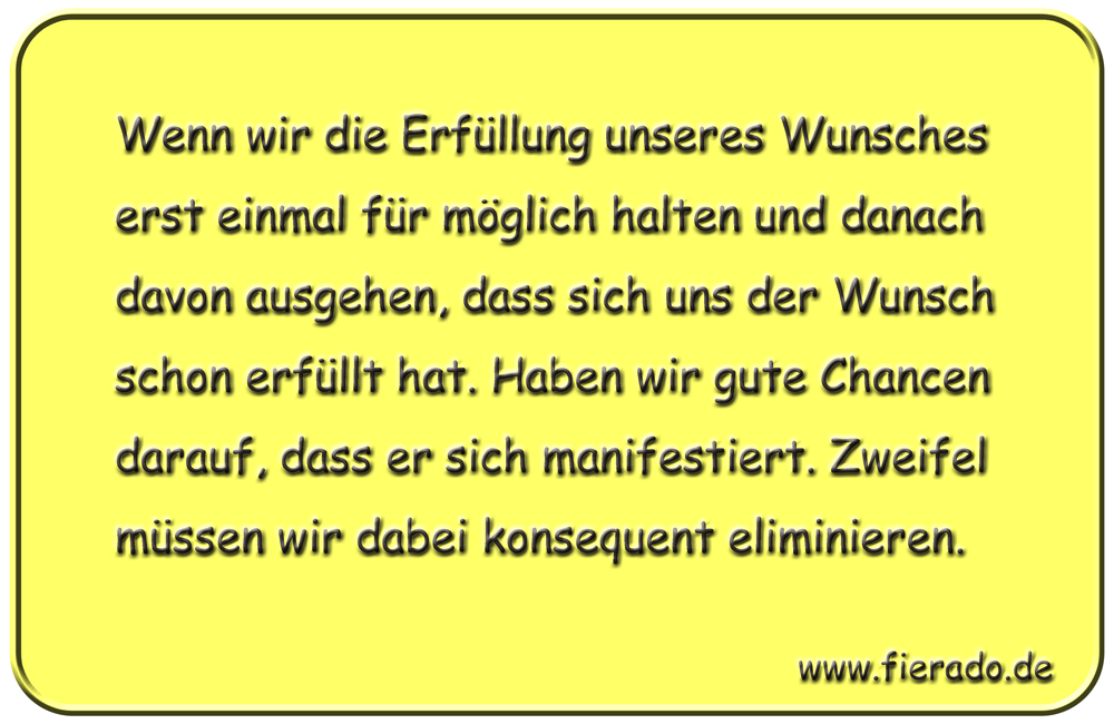 Blechschild 213: Wenn wir die Erfüllung unseres Wunsches erst einmal für möglich halten und
          danach davon ausgehen, dass sich uns der Wunsch schon erfüllt hat. Haben wir gute Chancen darauf,
          dass er sich manifestiert. Zweifel müssen wir dabei konsequent eliminieren.