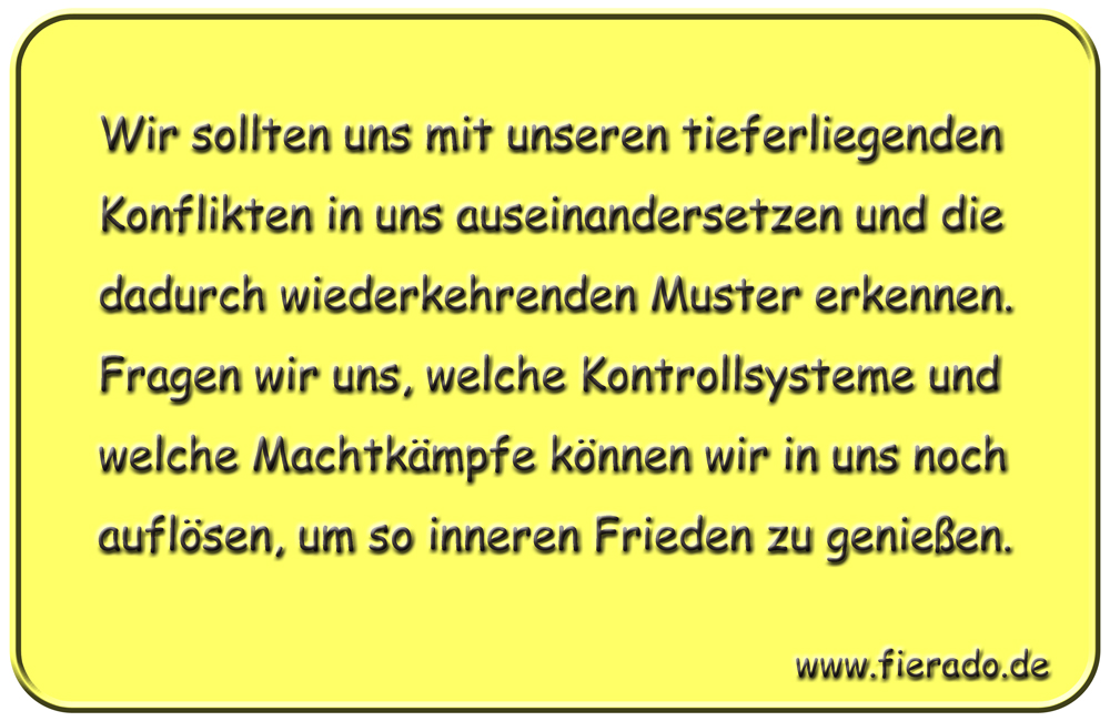 Blechschild 215: Wir sollten uns mit unseren tieferliegenden Konflikten in uns auseinandersetzen
          und die dadurch wiederkehrenden Muster erkennen. Fragen wir uns, welche Kontrollsysteme und welche
          Machtkämpfe können wir in uns noch auflösen, um so inneren Frieden zu genießen.