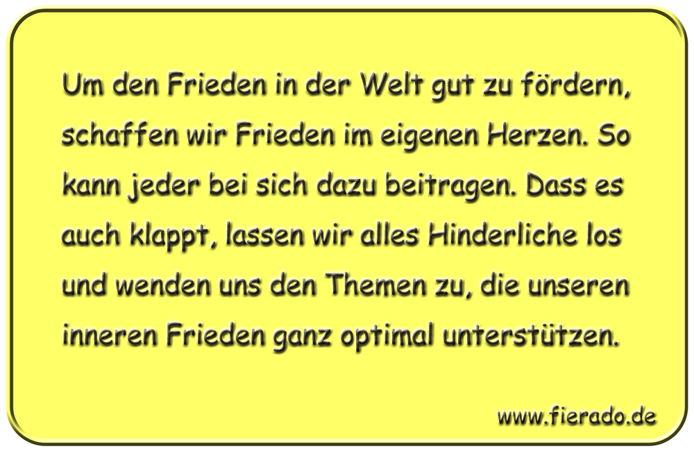 Blechschild 216: Um den Frieden in der Welt gut zu fördern, schaffen wir Frieden im eigenen Herzen.
          So kann jeder bei sich dazu beitragen. Dass es auch klappt, lassen wir alles Hinderliche los und wenden
          uns den Themen zu, die unseren inneren Frieden ganz optimal unterstützen.