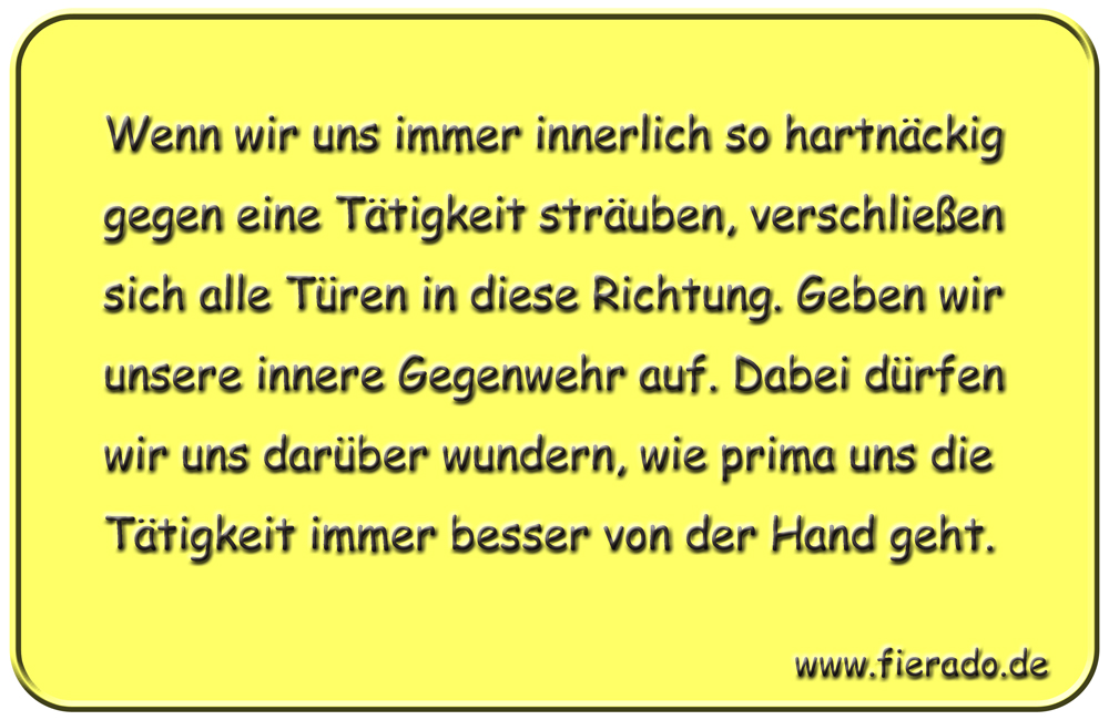 Blechschild 217: Wenn wir uns immer innerlich so hartnäckig gegen eine Tätigkeit sträuben,
            verschließen sich alle Türen in diese Richtung. Geben wir unsere innere Gegenwehr auf. Dabei dürfen
            wir uns darüber wundern, wie prima uns die Tätigkeit immer besser von der Hand geht.