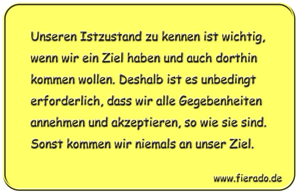Blechschild 218: Unseren Istzustand zu kennen ist wichtig, wenn wir ein Ziel haben und auch
          dorthin kommen wollen. Deshalb ist es unbedingt erforderlich, dass wir alle Gegebenheiten annehmen
          und akzeptieren, so wie sie sind. Sonst kommen wir niemals an unser Ziel.