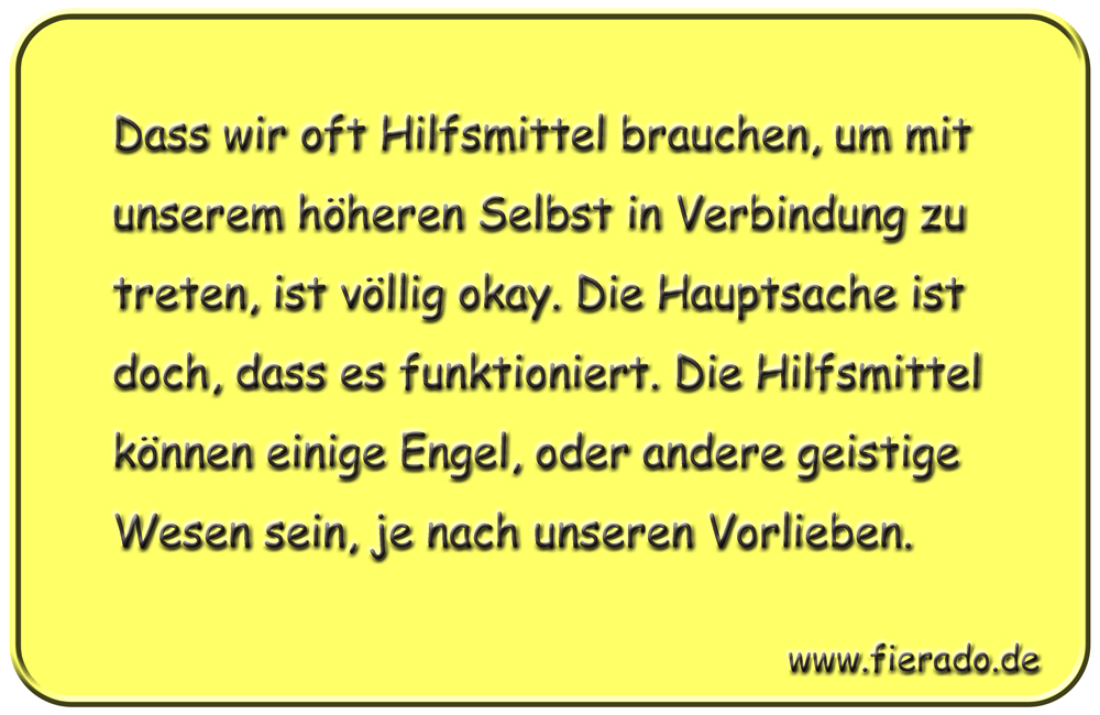 Blechschild 219: Dass wir oft Hilfsmittel brauchen, um mit unserem höheren Selbst in Verbindung
          zu treten, ist völlig okay. Die Hauptsache ist doch, dass es funktioniert. Die Hilfsmittel können
          einige Engel, oder andere geistige Wesen sein, je nach unseren Vorlieben.