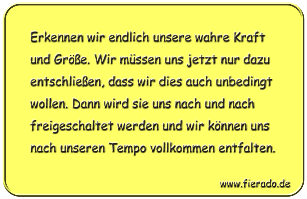 Blechschild 221: Erkennen wir endlich unsere wahre Kraft und Größe. Wir müssen uns jetzt
          nur dazu entschließen, dass wir dies auch unbedingt wollen. Dann wird sie uns nach und nach
          freigeschaltet werden und wir können uns nach unseren Tempo vollkommen entfalten.
