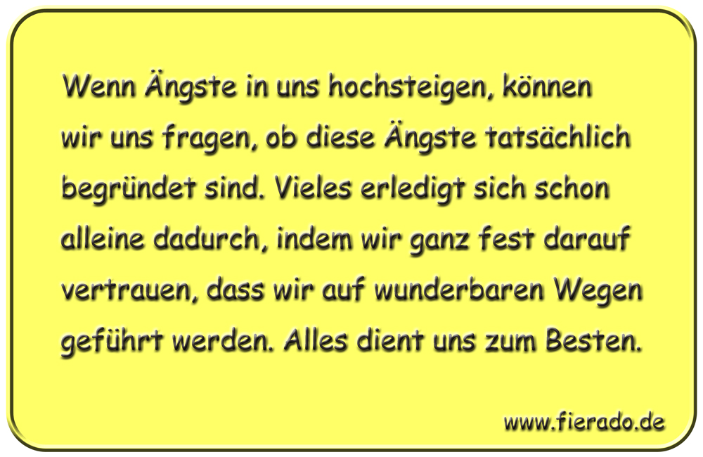 Blechschild 222: Wenn Ängste in uns hochsteigen, können wir uns fragen, ob diese Ängste
          tatsächlich begründet sind. Vieles erledigt sich schon alleine dadurch, indem wir ganz fest
          darauf vertrauen, dass wir auf wunderbaren Wegen geführt werden. Alles dient uns zum Besten.
