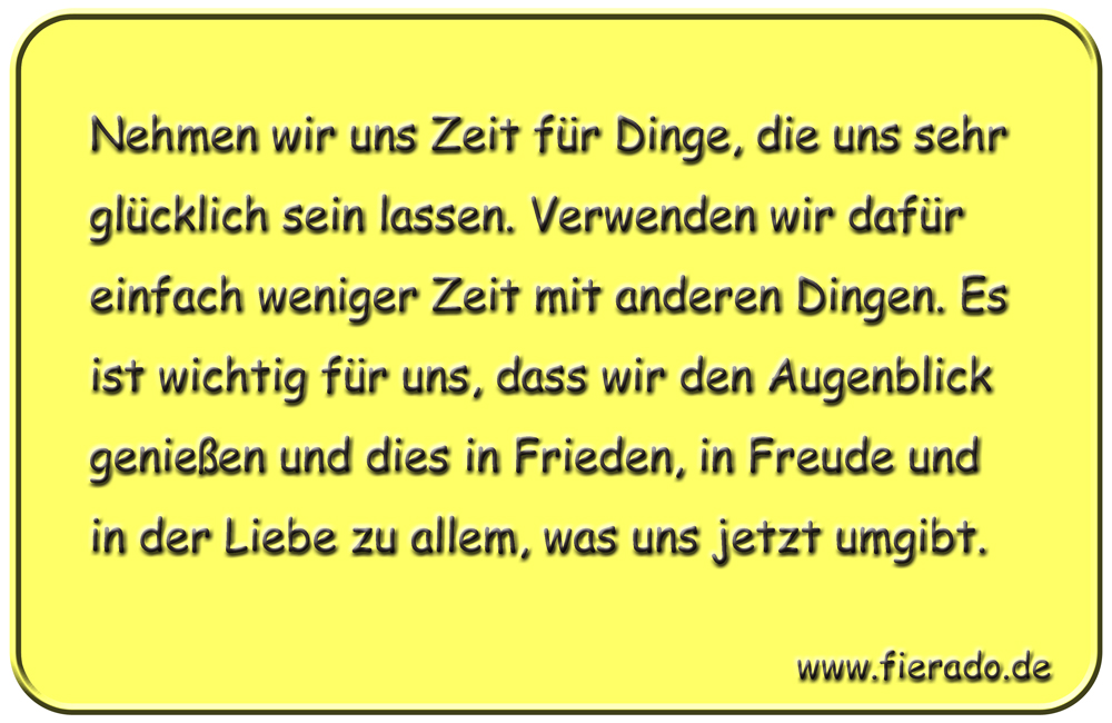 Blechschild 224: Nehmen wir uns Zeit für Dinge, die uns sehr glücklich sein lassen. Verwenden
          wir dafür einfach weniger Zeit mit anderen Dingen. Es ist wichtig für uns, dass wir den Augenblick
          genießen und dies in Frieden, in Freude und in der Liebe zu allem, was uns jetzt umgibt.