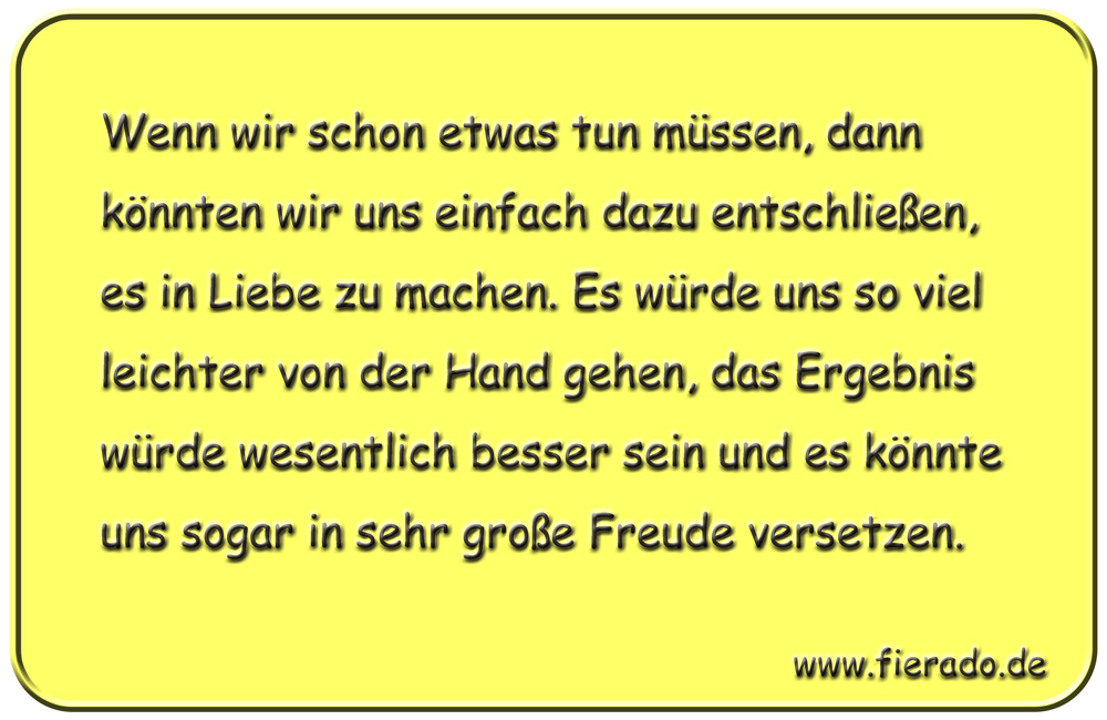 Blechschild 225: Wenn wir schon etwas tun müssen, dann könnten wir uns einfach dazu entschließen,
          es in Liebe zu machen. Es würde uns so viel leichter von der Hand gehen, das Ergebnis würde wesentlich
          besser sein und es könnte uns sogar in sehr große Freude versetzen.