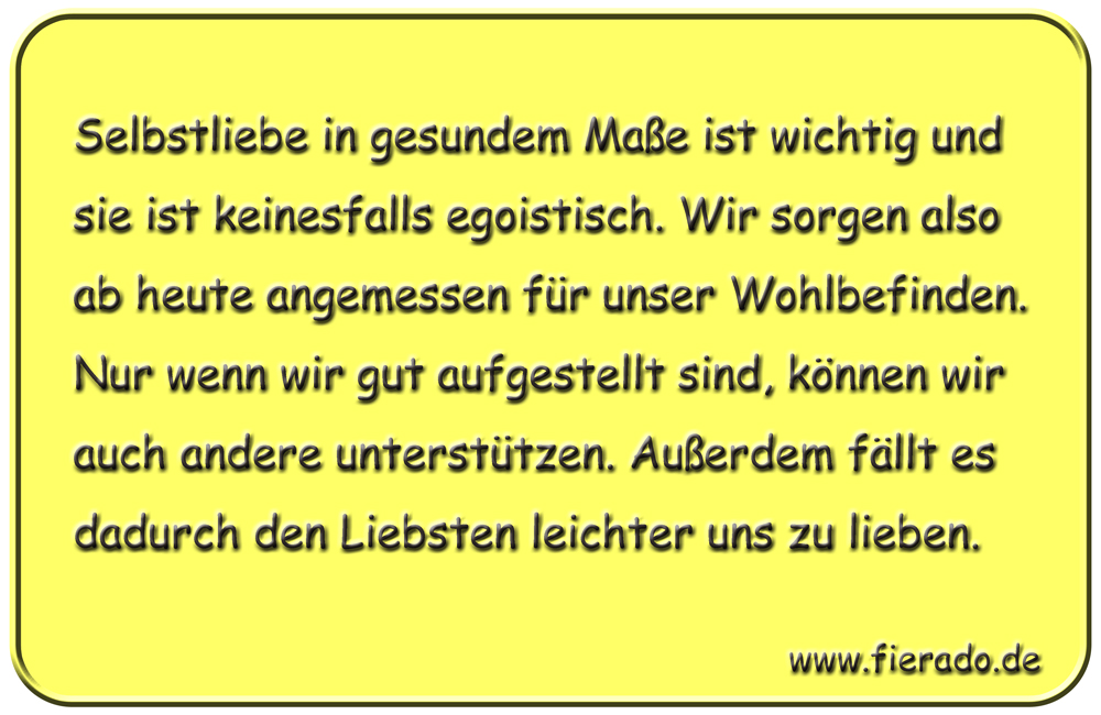 Blechschild 226: Selbstliebe in gesundem Maße ist wichtig und sie ist keinesfalls egoistisch. Wir
          sorgen also ab heute angemessen für unser Wohlbefinden. Nur wenn wir gut aufgestellt sind, können wir
          auch andere unterstützen. Außerdem fällt es dadurch den Liebsten leichter uns zu lieben.