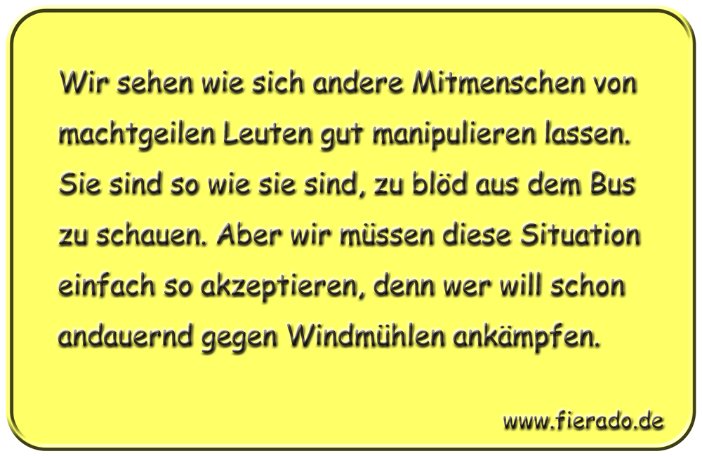 Blechschild 230: Wir sehen wie sich andere Mitmenschen von machtgeilen Leuten gut manipulieren
          lassen. Sie sind so wie sie sind, zu blöd aus dem Bus zu schauen. Aber wir müssen diese Situation
          einfach so akzeptieren, denn wer will schon andauernd gegen Windmühlen ankämpfen.
