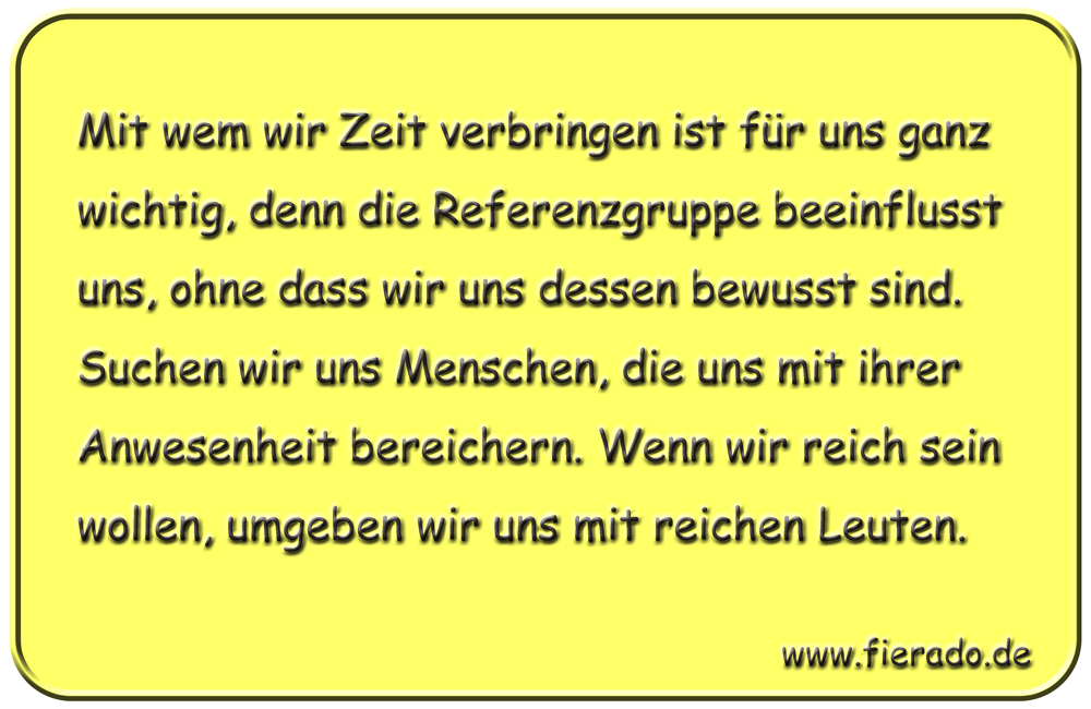 Blechschild 231: Mit wem wir Zeit verbringen ist für uns ganz wichtig, denn die Referenzgruppe
          beeinflusst uns, ohne dass wir uns dessen bewusst sind. Suchen wir uns Menschen, die uns mit ihrer
          Anwesenheit bereichern. Wenn wir reich sein wollen, umgeben wir uns mit reichen Leuten.