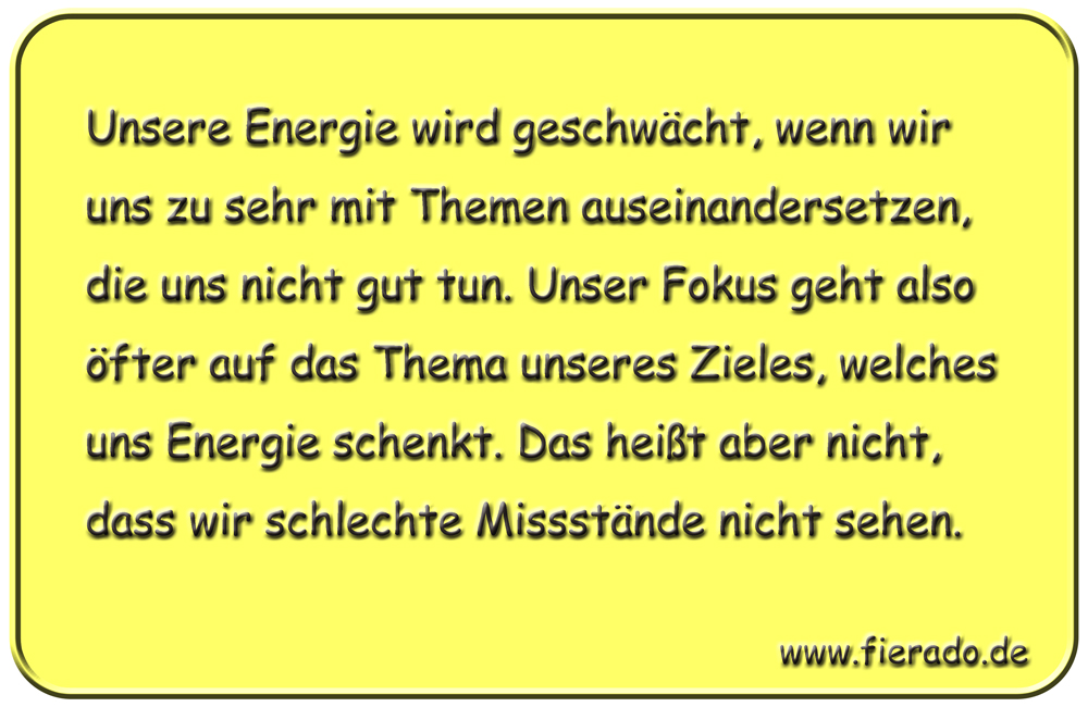 Blechschild 232: Unsere Energie wird geschwächt, wenn wir uns zu sehr mit Themen auseinandersetzen,
          die uns nicht gut tun. Unser Fokus geht also öfter auf das Thema unseres Zieles, welches uns Energie
          schenkt. Das heißt aber nicht, dass wir schlechte Missstände nicht sehen.