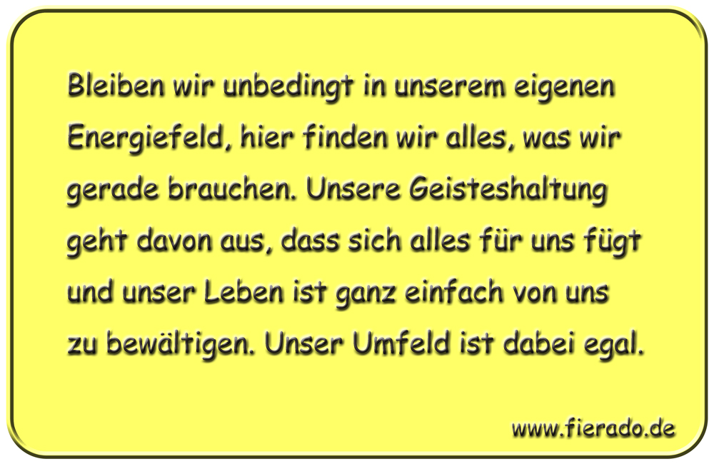 Blechschild 233: Bleiben wir unbedingt in unserem eigenen Energiefeld, hier finden wir alles, was wir
          gerade brauchen. Unsere Geisteshaltung geht davon aus, dass sich alles für uns fügt und unser Leben ist
          ganz einfach von uns zu bewältigen. Unser Umfeld ist dabei egal.