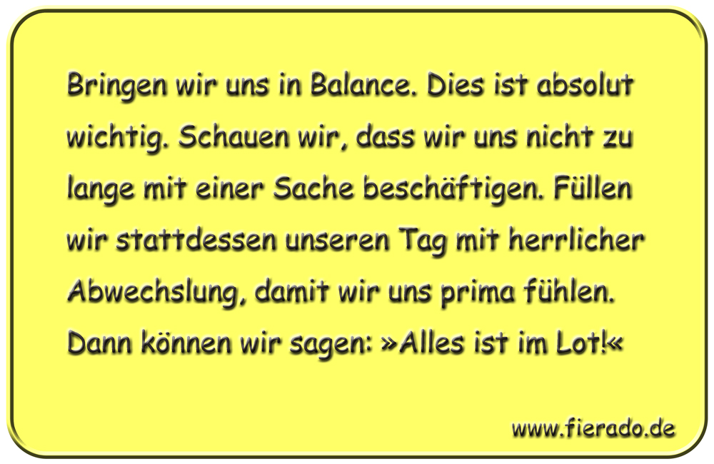Blechschild 235: Bringen wir uns in Balance. Dies ist absolut wichtig. Schauen wir, dass wir uns nicht
          zu lange mit einer Sache beschäftigen. Füllen wir stattdessen unseren Tag mit herrlicher Abwechslung, damit
          wir uns prima fühlen. Dann können wir sagen: »Alles ist im Lot!«