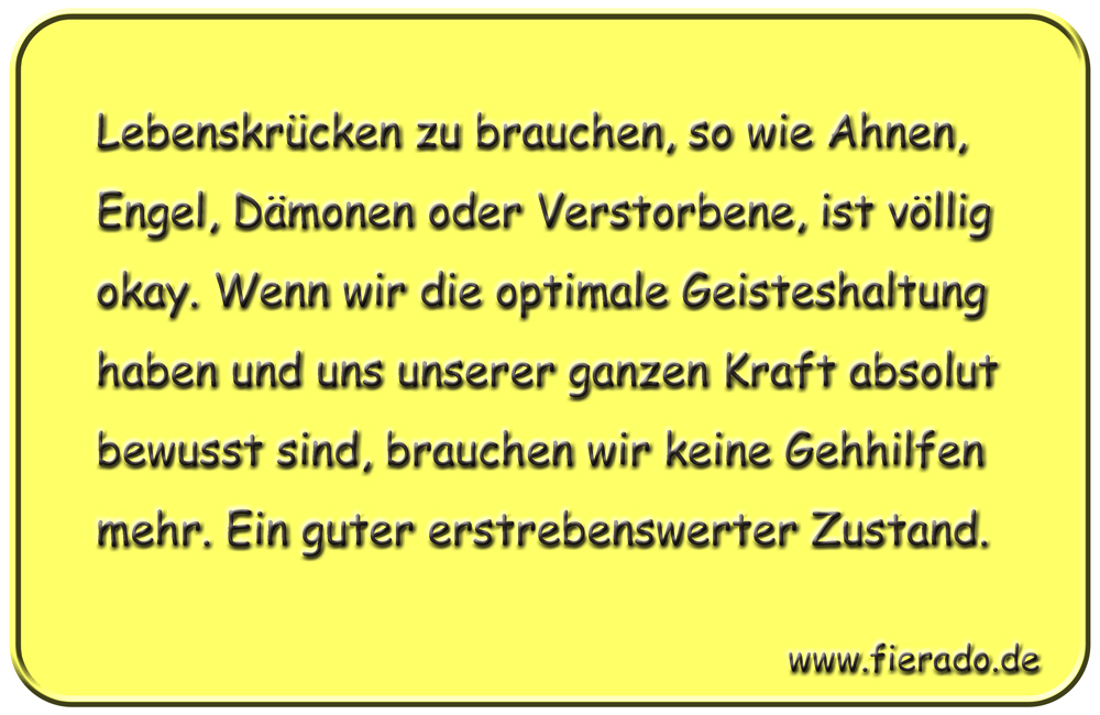 Blechschild 236: Lebenskrücken zu brauchen, so wie Ahnen, Engel, Dämonen oder Verstorbene, ist völlig
          okay. Wenn wir die optimale Geisteshaltung haben und uns unserer ganzen Kraft absolut bewusst sind, brauchen
          wir keine Gehhilfen mehr. Ein guter erstrebenswerter Zustand.