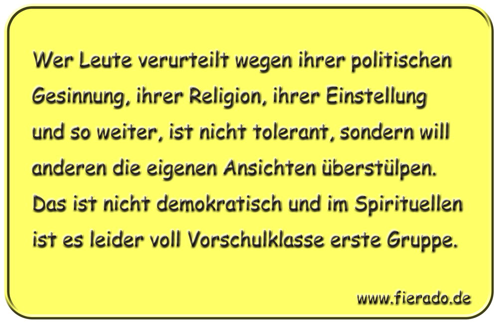 Blechschild 237: Wer Leute verurteilt wegen ihrer politischen Gesinnung, ihrer Religion, ihrer
          Einstellung und so weiter, ist nicht tolerant, sondern will anderen die eigenen Ansichten überstülpen.
          Das ist nicht demokratisch und im Spirituellen ist es leider voll Vorschulklasse erste Gruppe.